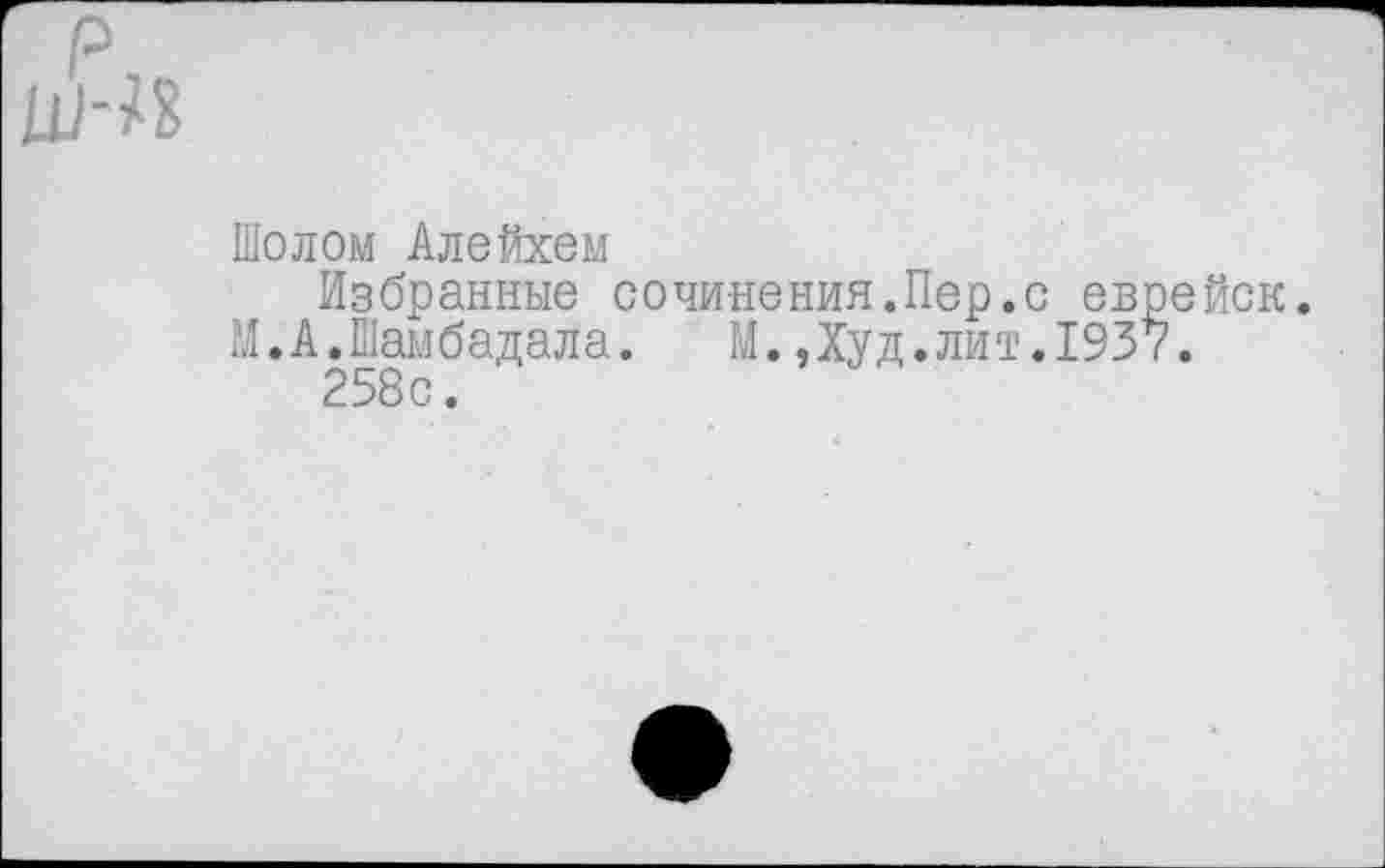 ﻿Шелом Алеfixeм
Избранные сочинения.Пер.с еврейск.
М.А.Шамбадала. М.Дуд.лит.1937.
258с.